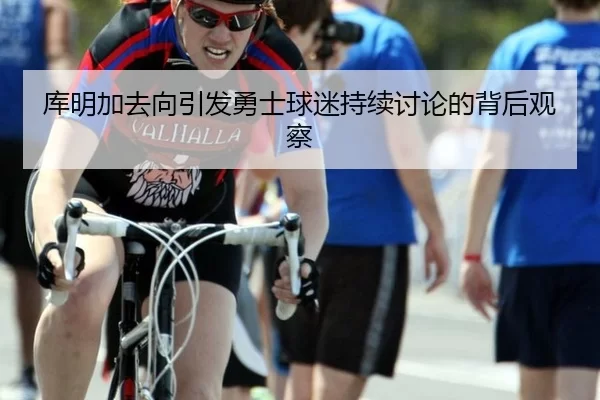 库明加去向引发勇士球迷持续讨论的背后观察